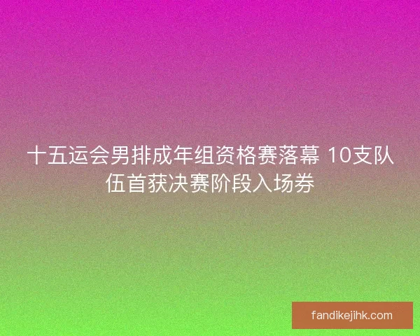 十五运会男排成年组资格赛落幕 10支队伍首获决赛阶段入场券 十五运会男排成年组资格赛落幕 10支队伍首获决赛阶段入场券