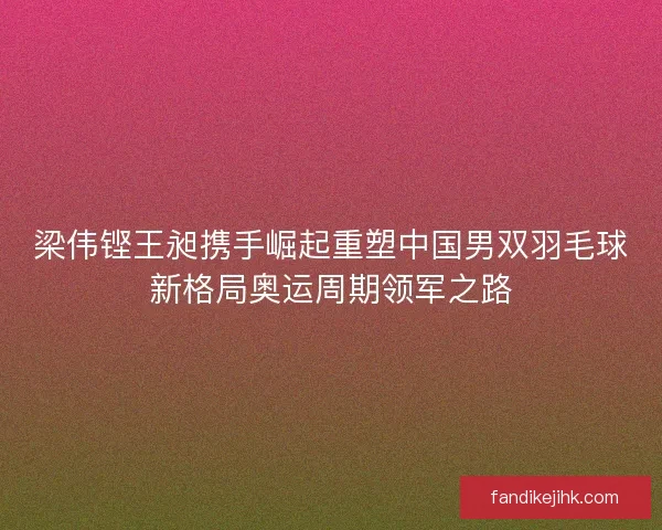 梁伟铿王昶携手崛起重塑中国男双羽毛球新格局奥运周期领军之路 梁伟铿王昶携手崛起重塑中国男双羽毛球新格局奥运周期领军之路