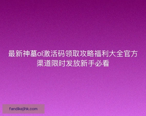 最新神墓ol激活码领取攻略福利大全官方渠道限时发放新手必看