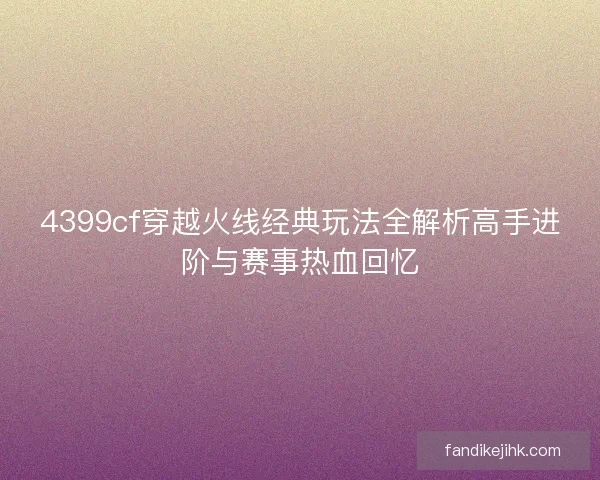 4399cf穿越火线经典玩法全解析高手进阶与赛事热血回忆