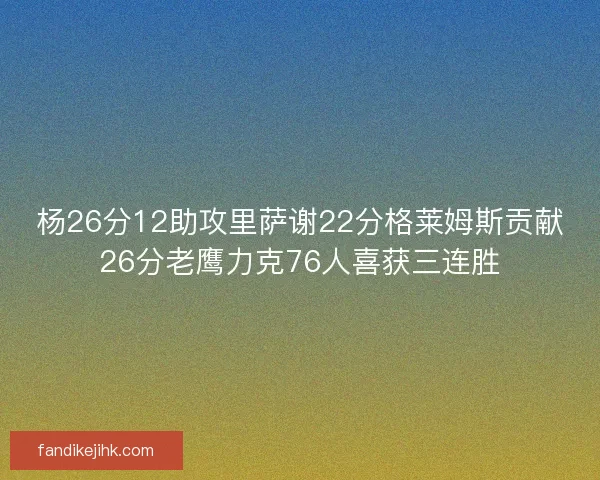 杨26分12助攻里萨谢22分格莱姆斯贡献26分老鹰力克76人喜获三连胜 杨26分12助攻里萨谢22分格莱姆斯贡献26分老鹰力克76人喜获三连胜