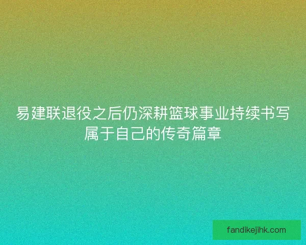 易建联退役之后仍深耕篮球事业持续书写属于自己的传奇篇章 易建联退役之后仍深耕篮球事业持续书写属于自己的传奇篇章