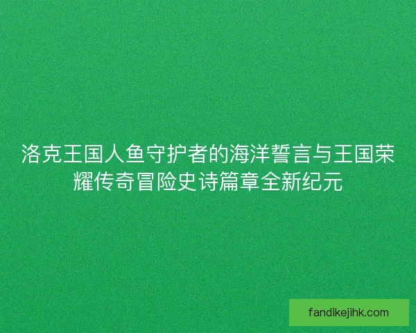 洛克王国人鱼守护者的海洋誓言与王国荣耀传奇冒险史诗篇章全新纪元