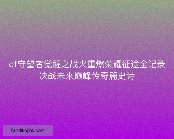 cf守望者觉醒之战火重燃荣耀征途全记录决战未来巅峰传奇篇史诗