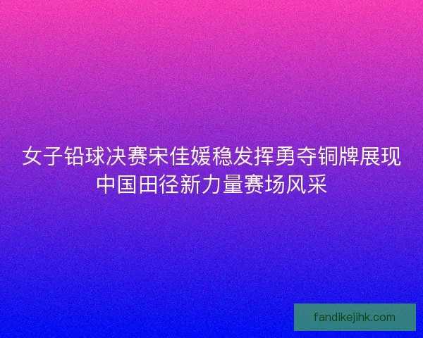 女子铅球决赛宋佳媛稳发挥勇夺铜牌展现中国田径新力量赛场风采 女子铅球决赛宋佳媛稳发挥勇夺铜牌展现中国田径新力量赛场风采