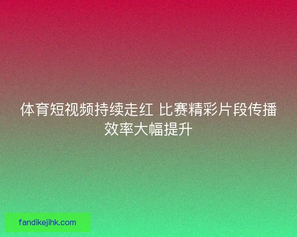 体育短视频持续走红 比赛精彩片段传播效率大幅提升 体育短视频持续走红 比赛精彩片段传播效率大幅提升