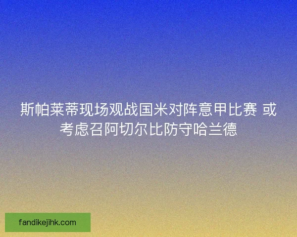 斯帕莱蒂现场观战国米对阵意甲比赛 或考虑召阿切尔比防守哈兰德 斯帕莱蒂现场观战国米对阵意甲比赛 或考虑召阿切尔比防守哈兰德