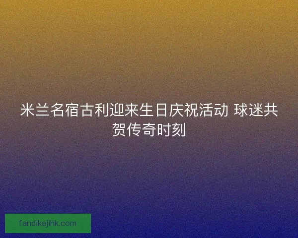 米兰名宿古利迎来生日庆祝活动 球迷共贺传奇时刻
