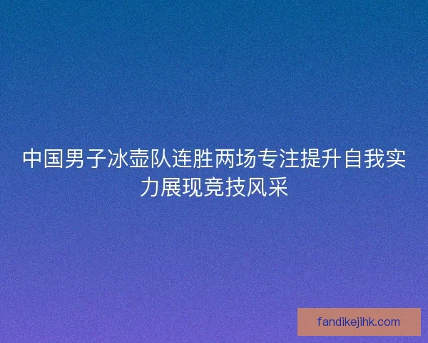 中国男子冰壶队连胜两场专注提升自我实力展现竞技风采 中国男子冰壶队连胜两场专注提升自我实力展现竞技风采