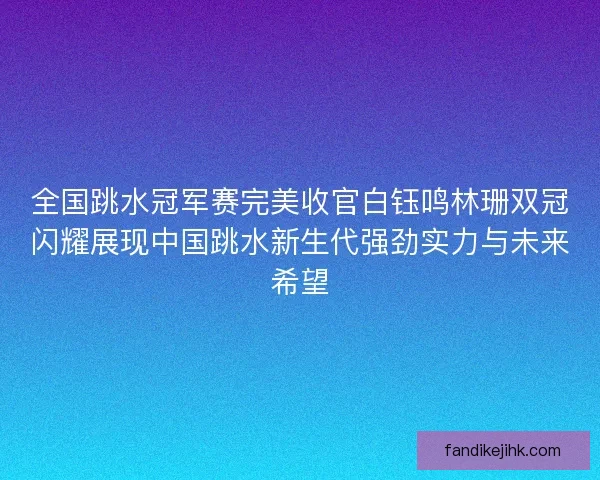 全国跳水冠军赛完美收官白钰鸣林珊双冠闪耀展现中国跳水新生代强劲实力与未来希望 全国跳水冠军赛完美收官白钰鸣林珊双冠闪耀展现中国跳水新生代强劲实力与未来希望