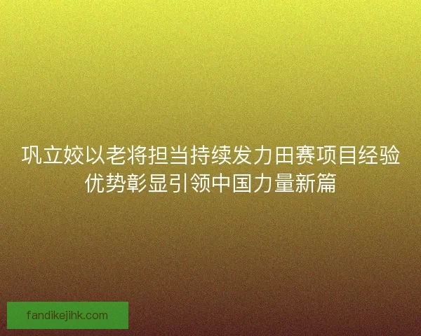 巩立姣以老将担当持续发力田赛项目经验优势彰显引领中国力量新篇