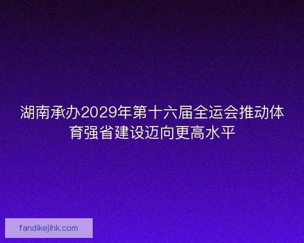 湖南承办2029年第十六届全运会推动体育强省建设迈向更高水平