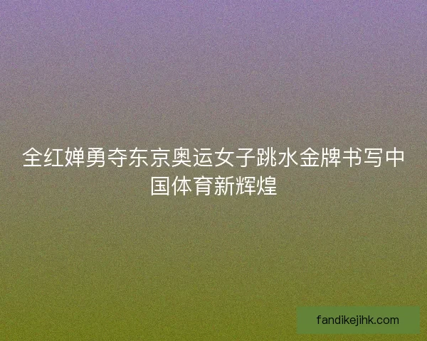 全红婵勇夺东京奥运女子跳水金牌书写中国体育新辉煌 全红婵勇夺东京奥运女子跳水金牌书写中国体育新辉煌