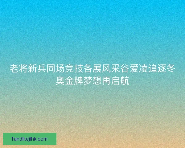 老将新兵同场竞技各展风采谷爱凌追逐冬奥金牌梦想再启航