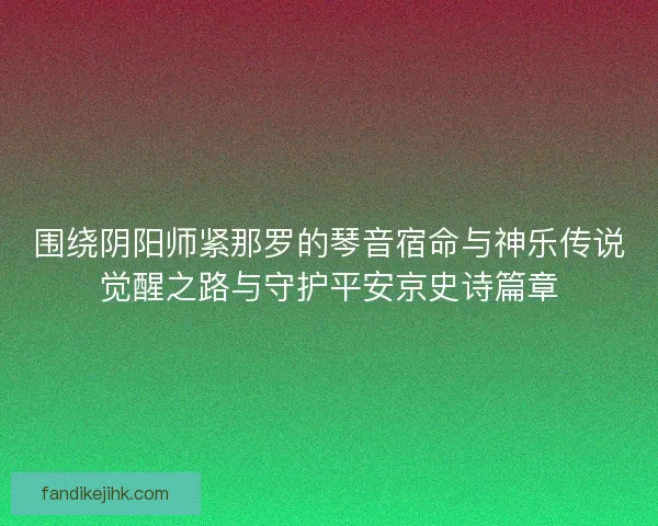 围绕阴阳师紧那罗的琴音宿命与神乐传说觉醒之路与守护平安京史诗篇章 围绕阴阳师紧那罗的琴音宿命与神乐传说觉醒之路与守护平安京史诗篇章
