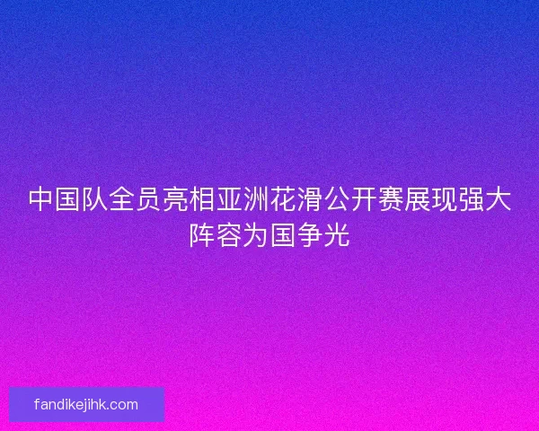 中国队全员亮相亚洲花滑公开赛展现强大阵容为国争光